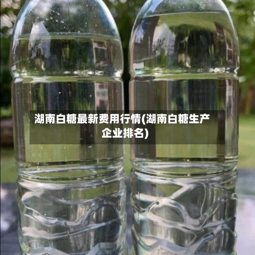 湖南白糖最新费用行情(湖南白糖生产企业排名)-第3张图片