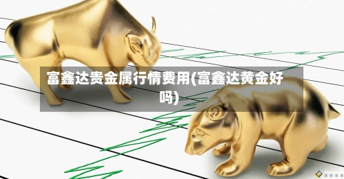 富鑫达贵金属行情费用(富鑫达黄金好吗)