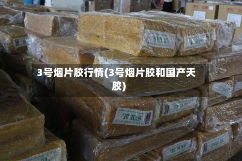 3号烟片胶行情(3号烟片胶和国产天胶)-第2张图片