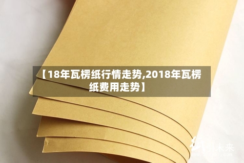 【18年瓦楞纸行情走势,2018年瓦楞纸费用走势】