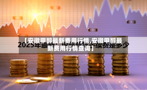 【安徽甲醇最新费用行情,安徽甲醇最新费用行情查询】