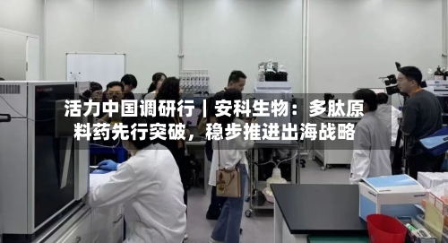 活力中国调研行｜安科生物：多肽原料药先行突破，稳步推进出海战略-第3张图片