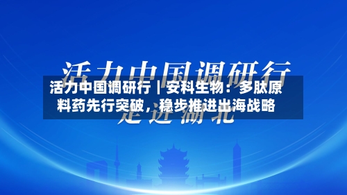 活力中国调研行｜安科生物：多肽原料药先行突破，稳步推进出海战略-第1张图片