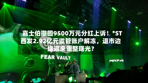 嘉士伯撤回9500万元分红上诉！*ST西发2.92亿元监管账户解冻，退市边缘迎来重整曙光？