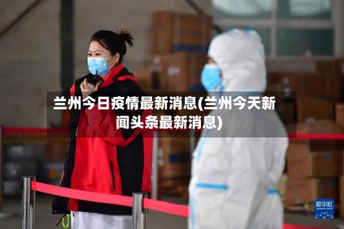 兰州今日疫情最新消息(兰州今天新闻头条最新消息)