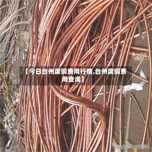 【今日台州废铜费用行情,台州废铜费用查询】