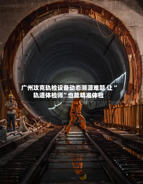 广州攻克轨检设备动态溯源难题 让“轨道体检师”也能精准体检-第2张图片