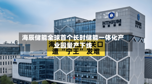 海辰储能全球首个长时储能一体化产业园量产下线-第3张图片