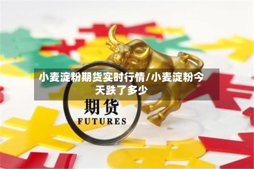 小麦淀粉期货实时行情/小麦淀粉今天跌了多少